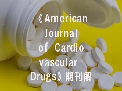 《American Journal of Cardiovascular Drugs》期刊解析——心血管药物研究者的学术指南