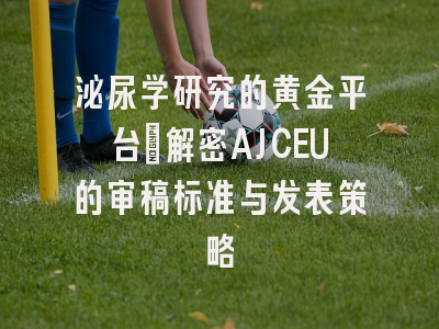 泌尿学研究的黄金平台：解密AJCEU的审稿标准与发表策略