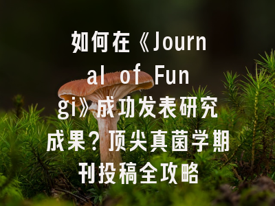 如何在《Journal of Fungi》成功发表研究成果？顶尖真菌学期刊投稿全攻略
