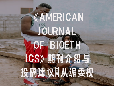 《AMERICAN JOURNAL OF BIOETHICS》期刊介绍与投稿建议｜从编委视角看生物医学伦理的学术出版