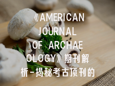 《AMERICAN JOURNAL OF ARCHAEOLOGY》期刊解析-揭秘考古顶刊的投稿密码