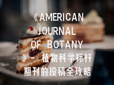 《AMERICAN JOURNAL OF BOTANY》- 植物科学标杆期刊的投稿全攻略