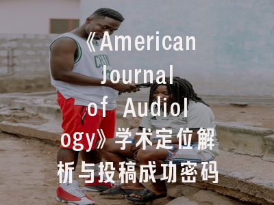 《American Journal of Audiology》学术定位解析与投稿成功密码