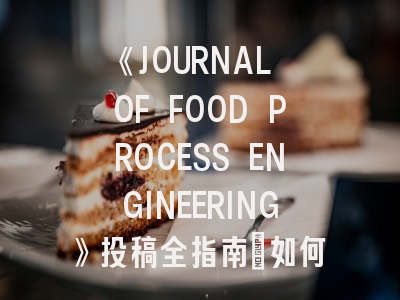 《JOURNAL OF FOOD PROCESS ENGINEERING》投稿全指南：如何让你的食品工程研究脱颖而出？