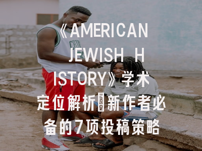 《AMERICAN JEWISH HISTORY》学术定位解析_新作者必备的7项投稿策略