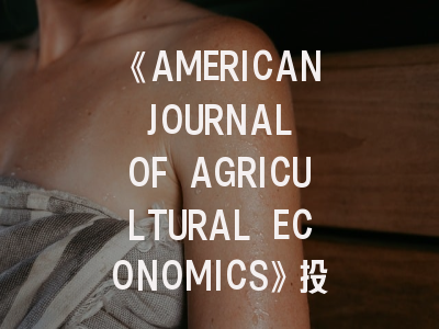 《AMERICAN JOURNAL OF AGRICULTURAL ECONOMICS》投稿指南——顶级期刊的学术密码与写作策略