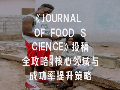 《JOURNAL OF FOOD SCIENCE》投稿全攻略：核心领域与成功率提升策略