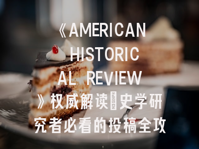 《AMERICAN HISTORICAL REVIEW》权威解读_史学研究者必看的投稿全攻略