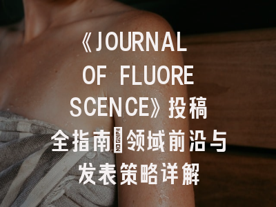 《JOURNAL OF FLUORESCENCE》投稿全指南：领域前沿与发表策略详解