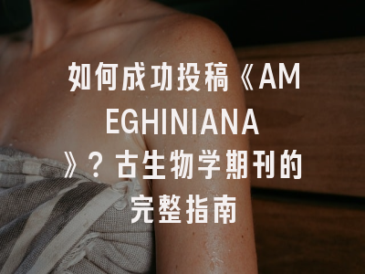 如何成功投稿《AMEGHINIANA》？古生物学期刊的完整指南