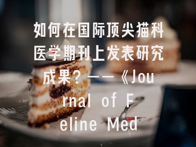 如何在国际顶尖猫科医学期刊上发表研究成果？——《Journal of Feline Medicine and Surgery》全方位解析