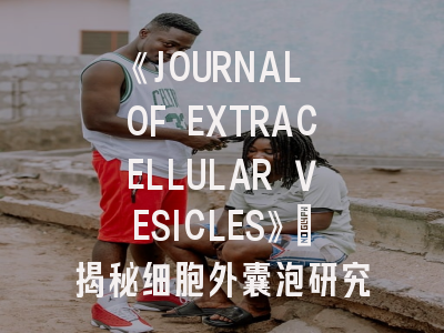 《JOURNAL OF EXTRACELLULAR VESICLES》：揭秘细胞外囊泡研究的黄金投稿法则