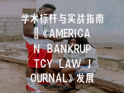 学术标杆与实战指南：《AMERICAN BANKRUPTCY LAW JOURNAL》发展轨迹与投稿全解析