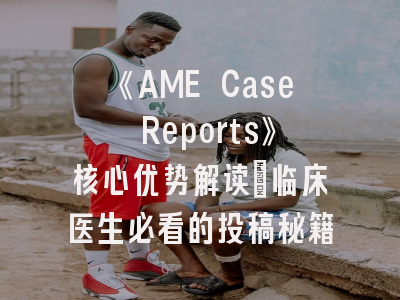 《AME Case Reports》核心优势解读_临床医生必看的投稿秘籍