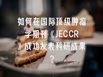 如何在国际顶级肿瘤学期刊《JECCR》成功发表科研成果？