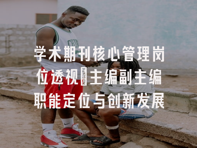 学术期刊核心管理岗位透视_主编副主编职能定位与创新发展