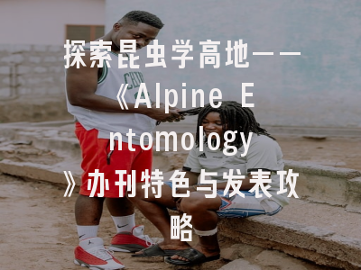 探索昆虫学高地——《Alpine Entomology》办刊特色与发表攻略