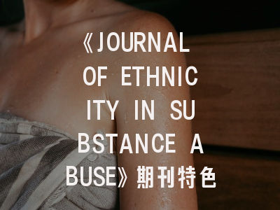 《JOURNAL OF ETHNICITY IN SUBSTANCE ABUSE》期刊特色与投稿全攻略