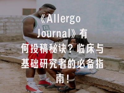 《Allergo Journal》有何投稿秘诀？临床与基础研究者的必备指南！