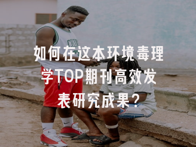 如何在这本环境毒理学TOP期刊高效发表研究成果？