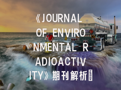 《JOURNAL OF ENVIRONMENTAL RADIOACTIVITY》期刊解析：环境放射性研究者的学术阵地与投稿指南