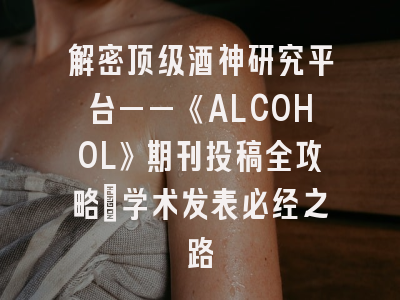 解密顶级酒神研究平台——《ALCOHOL》期刊投稿全攻略_学术发表必经之路