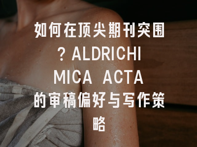 如何在顶尖期刊突围？ALDRICHIMICA ACTA的审稿偏好与写作策略