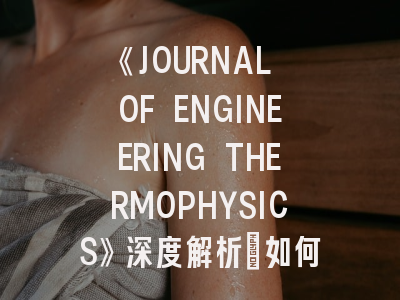 《JOURNAL OF ENGINEERING THERMOPHYSICS》深度解析：如何提高投稿成功率？