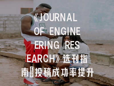 《JOURNAL OF ENGINEERING RESEARCH》选刊指南：投稿成功率提升的三个关键维度