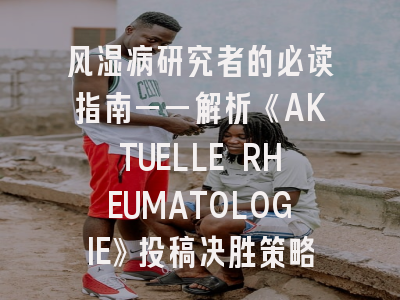 风湿病研究者的必读指南——解析《AKTUELLE RHEUMATOLOGIE》投稿决胜策略