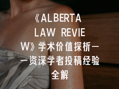 《ALBERTA LAW REVIEW》学术价值探析——资深学者投稿经验全解