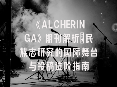 《ALCHERINGA》期刊解析_民族志研究的国际舞台与投稿进阶指南