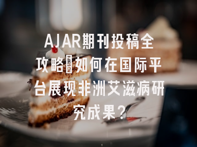 AJAR期刊投稿全攻略：如何在国际平台展现非洲艾滋病研究成果？