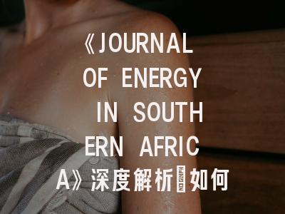 《JOURNAL OF ENERGY IN SOUTHERN AFRICA》深度解析：如何把握非洲能源研究的黄金平台？