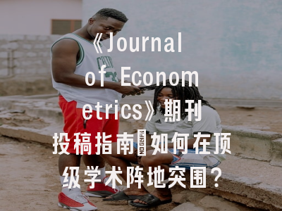 《Journal of Econometrics》期刊投稿指南：如何在顶级学术阵地突围？