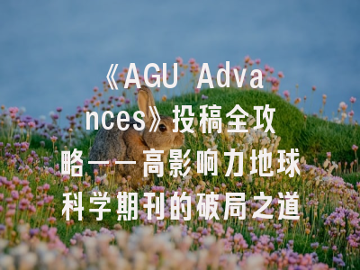 《AGU Advances》投稿全攻略——高影响力地球科学期刊的破局之道