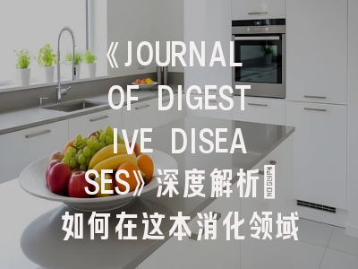 《JOURNAL OF DIGESTIVE DISEASES》深度解析：如何在这本消化领域顶刊成功发表论文？