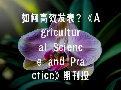 如何高效发表？《Agricultural Science and Practice》期刊投稿指南