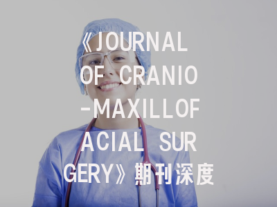 《JOURNAL OF CRANIO-MAXILLOFACIAL SURGERY》期刊深度解析：如何提升颅颌面外科研究发表成功率？
