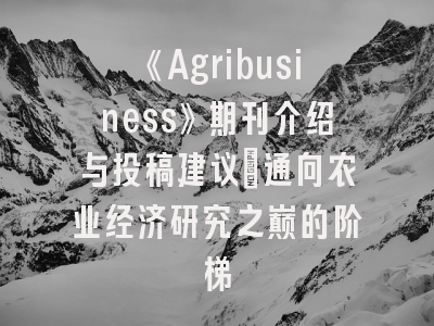《Agribusiness》期刊介绍与投稿建议：通向农业经济研究之巅的阶梯