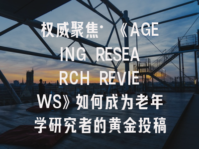 权威聚焦·《AGEING RESEARCH REVIEWS》如何成为老年学研究者的黄金投稿平台？
