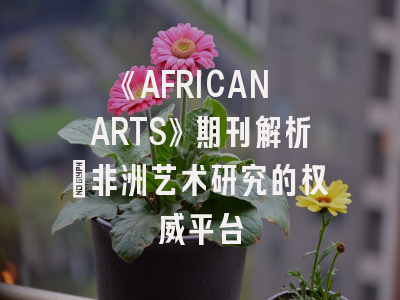 《AFRICAN ARTS》期刊解析｜非洲艺术研究的权威平台