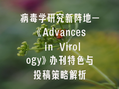 病毒学研究新阵地—《Advances in Virology》办刊特色与投稿策略解析