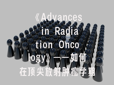 《Advances in Radiation Oncology》——如何在顶尖放射肿瘤学期刊脱颖而出？