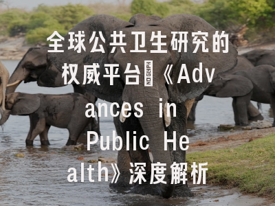 全球公共卫生研究的权威平台：《Advances in Public Health》深度解析与投稿指南