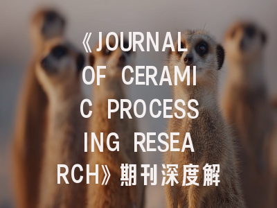 《JOURNAL OF CERAMIC PROCESSING RESEARCH》期刊深度解析与高效投稿指南