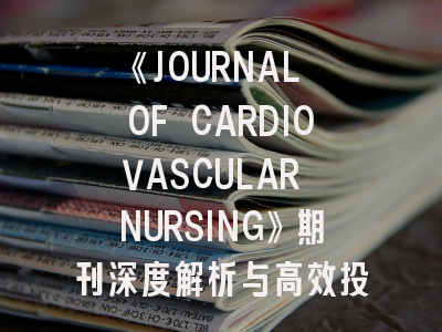 《JOURNAL OF CARDIOVASCULAR NURSING》期刊深度解析与高效投稿攻略
