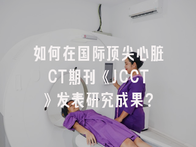 如何在国际顶尖心脏CT期刊《JCCT》发表研究成果？