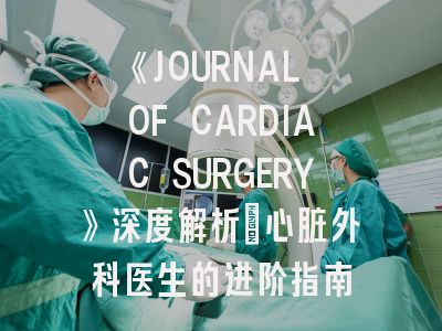 《JOURNAL OF CARDIAC SURGERY》深度解析：心脏外科医生的进阶指南
