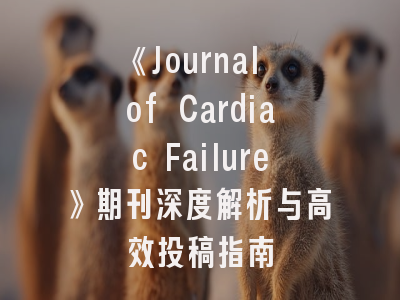 《Journal of Cardiac Failure》期刊深度解析与高效投稿指南